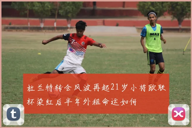 杜兰特转会风波再起21岁小将欧联杯染红后半年外租命运如何