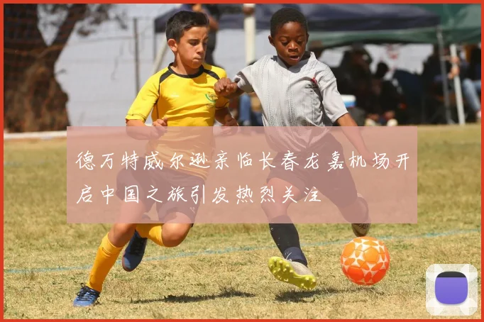 德万特威尔逊亲临长春龙嘉机场开启中国之旅引发热烈关注