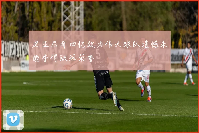 皮亚尼奇回忆效力伟大球队遗憾未能夺得欧冠荣誉