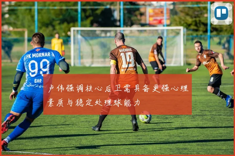 卢伟强调核心后卫需具备更强心理素质与稳定处理球能力