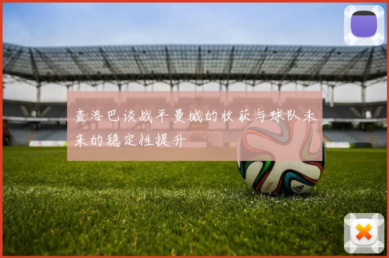 查洛巴谈战平曼城的收获与球队未来的稳定性提升