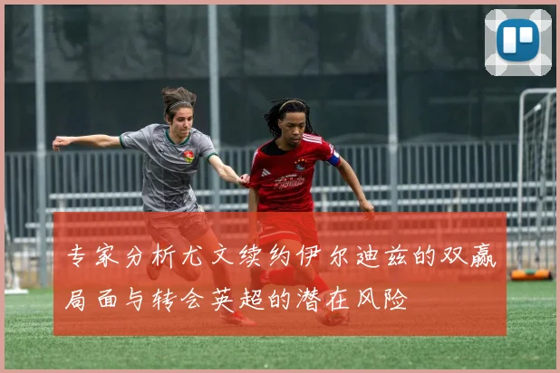 专家分析尤文续约伊尔迪兹的双赢局面与转会英超的潜在风险