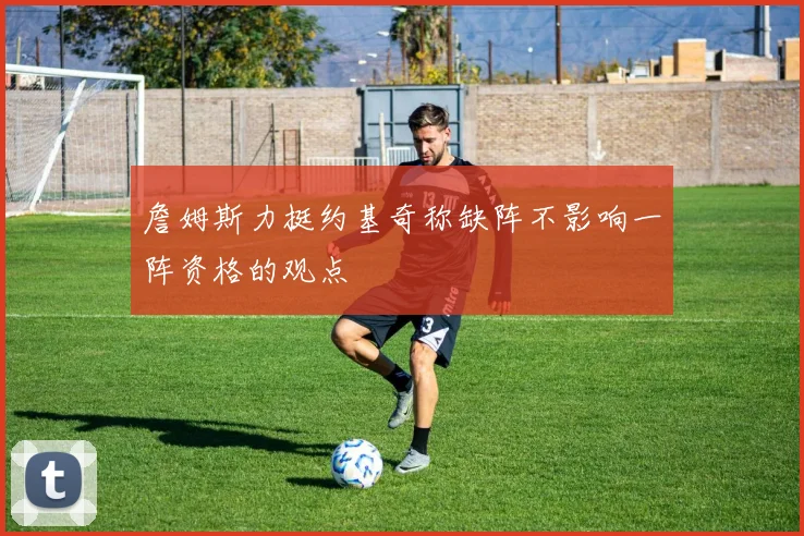 詹姆斯力挺约基奇称缺阵不影响一阵资格的观点
