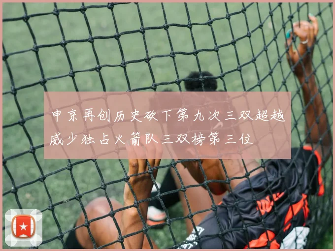 申京再创历史砍下第九次三双超越威少独占火箭队三双榜第三位