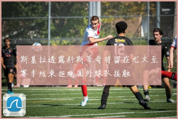 斯基拉透露科斯蒂奇将留在尤文至赛季结束拒绝国外球队接触