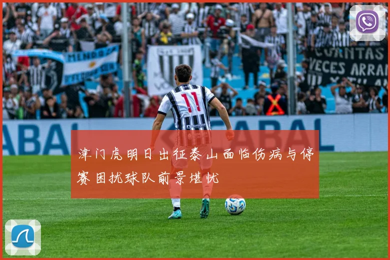 津门虎明日出征泰山面临伤病与停赛困扰球队前景堪忧