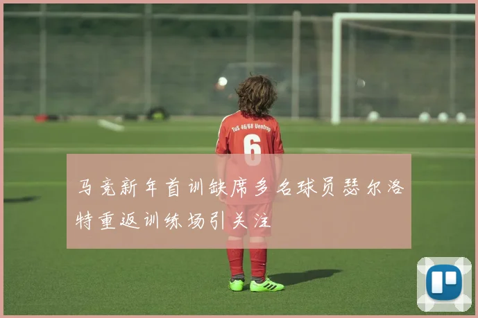 马竞新年首训缺席多名球员瑟尔洛特重返训练场引关注
