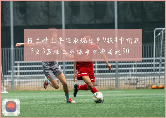 格兰特上半场表现出色9投4中斩获15分3篮板三分球命中率高达50
