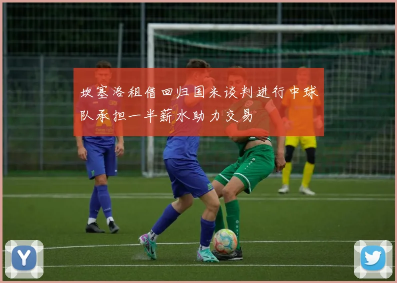 坎塞洛租借回归国米谈判进行中球队承担一半薪水助力交易