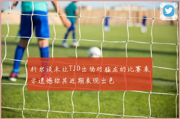 科尔谈未让TJD出场对猛龙的比赛表示遗憾称其近期表现出色