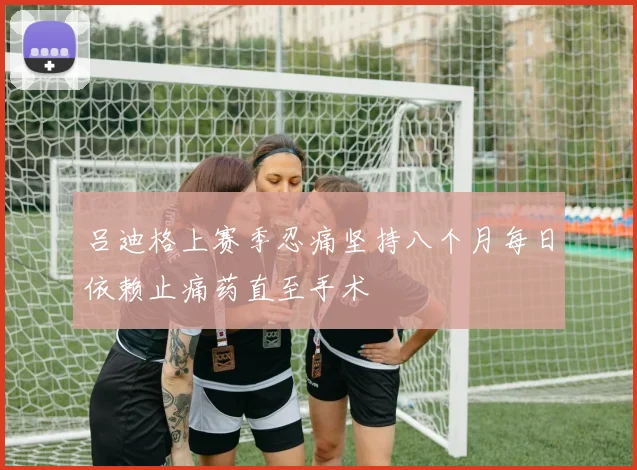 吕迪格上赛季忍痛坚持八个月每日依赖止痛药直至手术