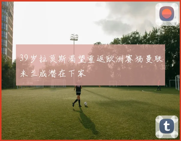 39岁拉莫斯渴望重返欧洲赛场曼联米兰成潜在下家