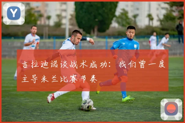 吉拉迪诺谈战术成功：我们曾一度主导米兰比赛节奏