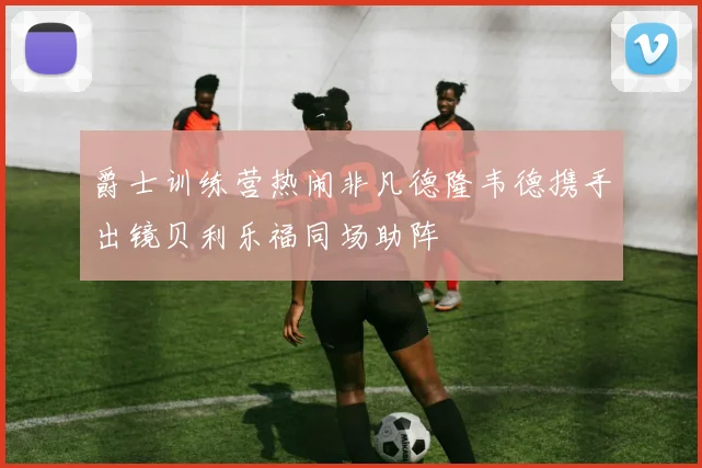 爵士训练营热闹非凡德隆韦德携手出镜贝利乐福同场助阵