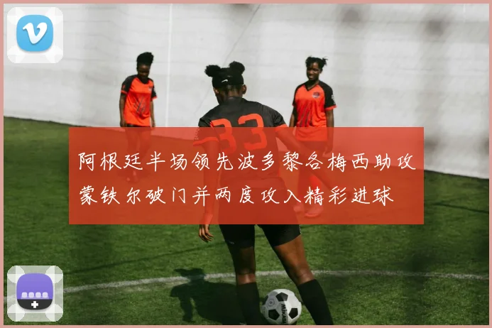 阿根廷半场领先波多黎各梅西助攻蒙铁尔破门并两度攻入精彩进球