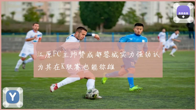 江原FC主帅赞成都蓉城实力强劲认为其在K联赛也能称雄