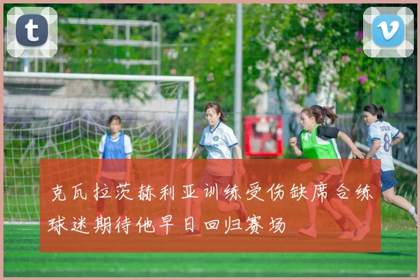 克瓦拉茨赫利亚训练受伤缺席合练球迷期待他早日回归赛场