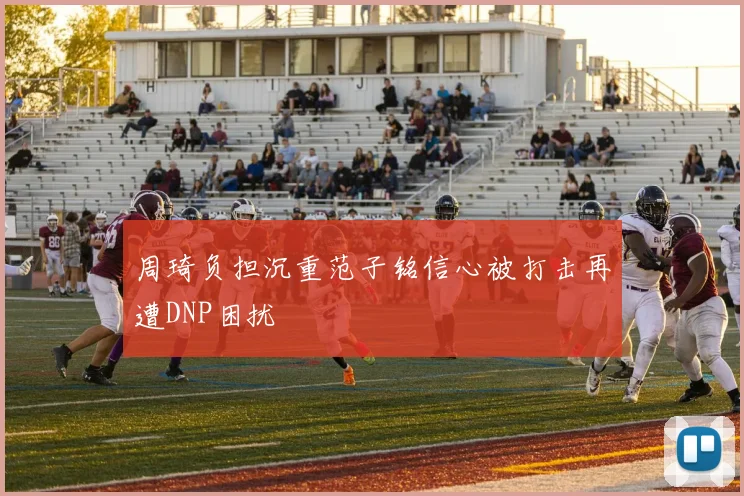 周琦负担沉重范子铭信心被打击再遭DNP困扰
