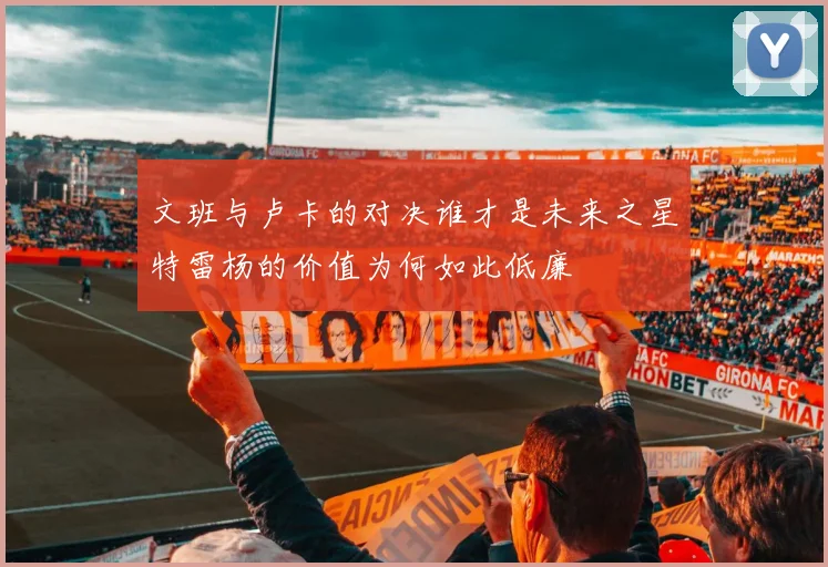 文班与卢卡的对决谁才是未来之星特雷杨的价值为何如此低廉