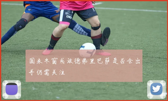 国米冬窗或放德弗里巴萨是否会出手仍需关注