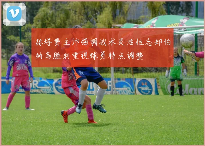 赫塔费主帅强调战术灵活性忘却伯纳乌胜利重视球员特点调整