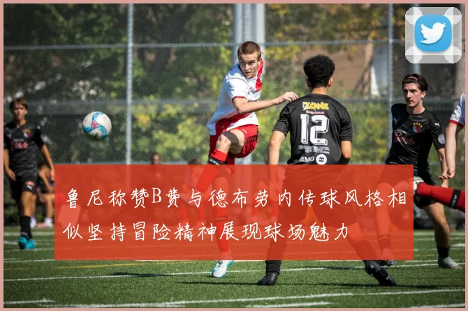 鲁尼称赞B费与德布劳内传球风格相似坚持冒险精神展现球场魅力