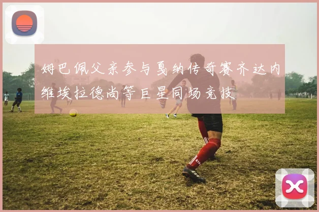姆巴佩父亲参与戛纳传奇赛齐达内维埃拉德尚等巨星同场竞技