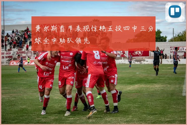 费尔斯首节表现惊艳五投四中三分球全中助队领先