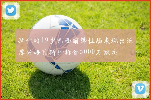拜仁对19岁巴西前锋拉扬表现出浓厚兴趣瓦斯科标价5000万欧元