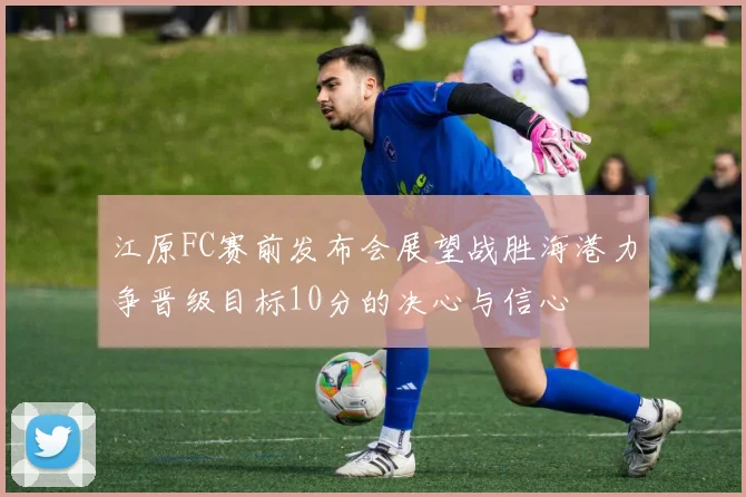 江原FC赛前发布会展望战胜海港力争晋级目标10分的决心与信心
