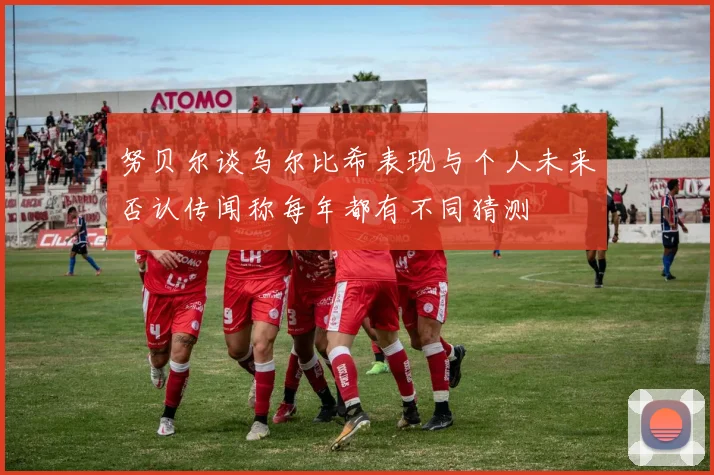 努贝尔谈乌尔比希表现与个人未来否认传闻称每年都有不同猜测