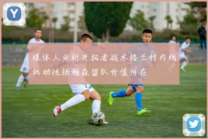 媒体人分析开拓者战术格兰特内线机动性杨瀚森留队价值何在