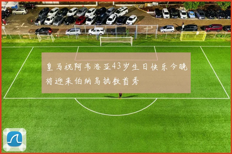 皇马祝阿韦洛亚43岁生日快乐今晚将迎来伯纳乌执教首秀