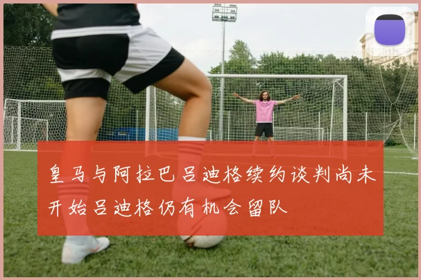 皇马与阿拉巴吕迪格续约谈判尚未开始吕迪格仍有机会留队