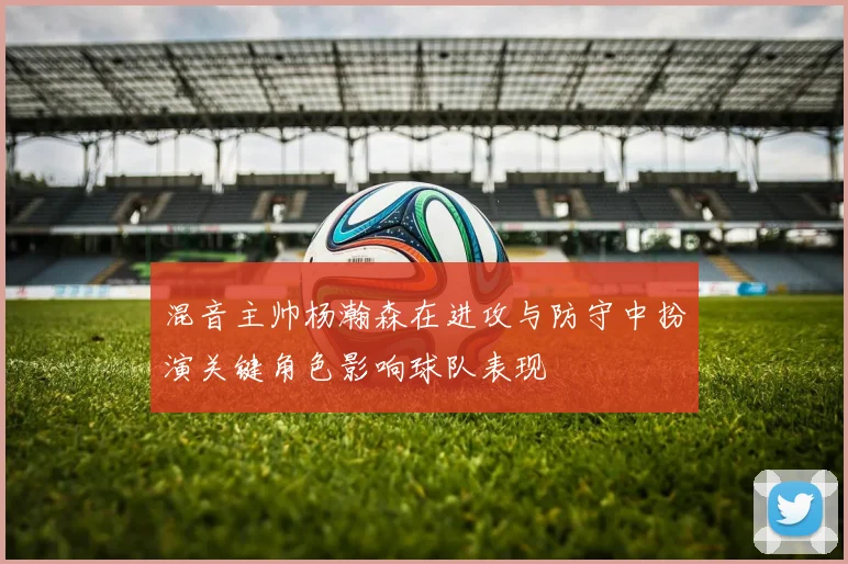 混音主帅杨瀚森在进攻与防守中扮演关键角色影响球队表现