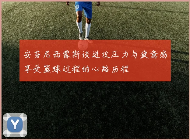安芬尼西蒙斯谈进攻压力与疲惫感享受篮球过程的心路历程