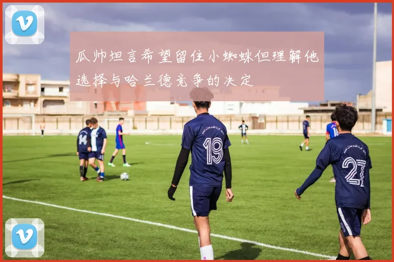 瓜帅坦言希望留住小蜘蛛但理解他选择与哈兰德竞争的决定