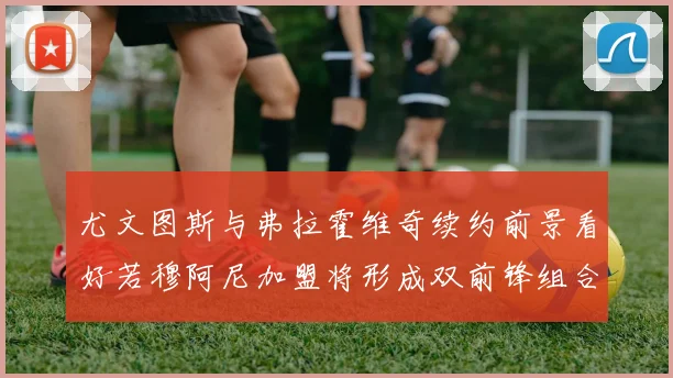 尤文图斯与弗拉霍维奇续约前景看好若穆阿尼加盟将形成双前锋组合