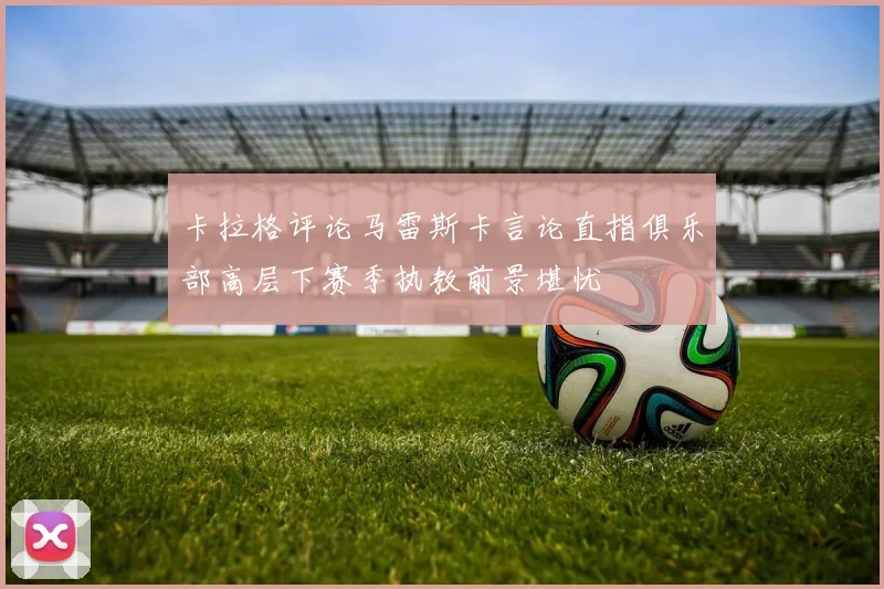 卡拉格评论马雷斯卡言论直指俱乐部高层下赛季执教前景堪忧