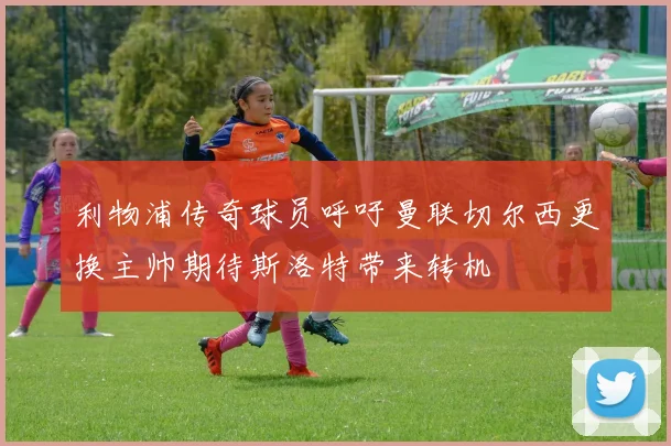 利物浦传奇球员呼吁曼联切尔西更换主帅期待斯洛特带来转机