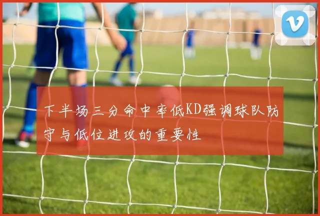 下半场三分命中率低KD强调球队防守与低位进攻的重要性