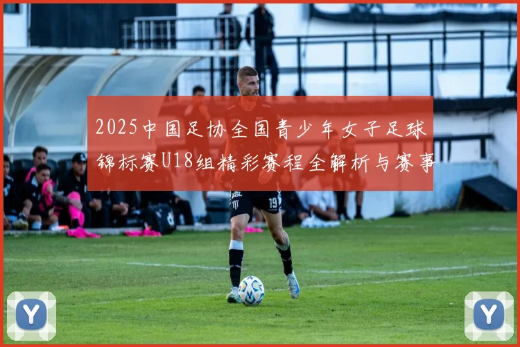 2025中国足协全国青少年女子足球锦标赛U18组精彩赛程全解析与赛事亮点展望