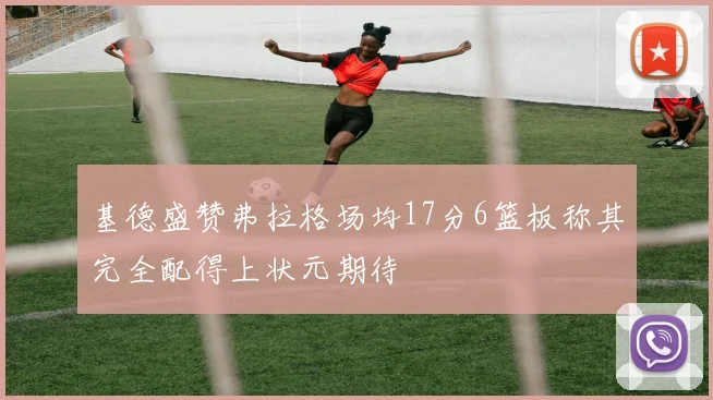 基德盛赞弗拉格场均17分6篮板称其完全配得上状元期待