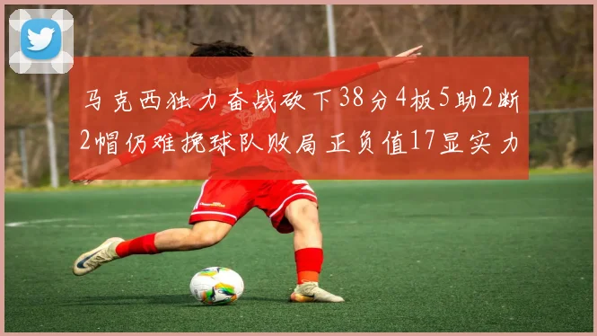 马克西独力奋战砍下38分4板5助2断2帽仍难挽球队败局正负值17显实力