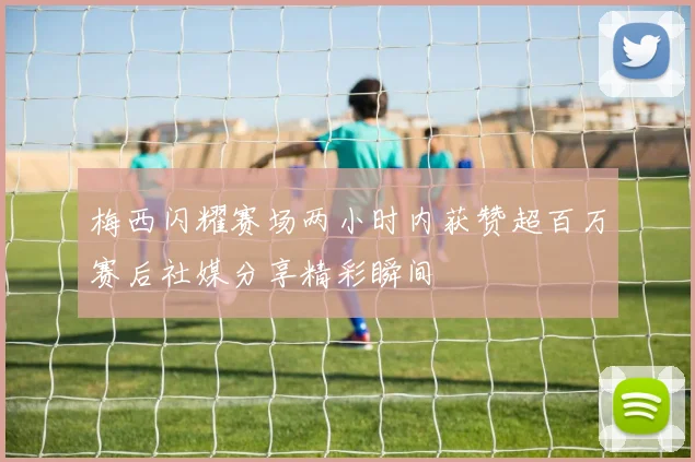 梅西闪耀赛场两小时内获赞超百万赛后社媒分享精彩瞬间