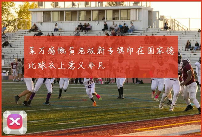 莱万感慨黄老板新专辑印在国家德比球衣上意义非凡