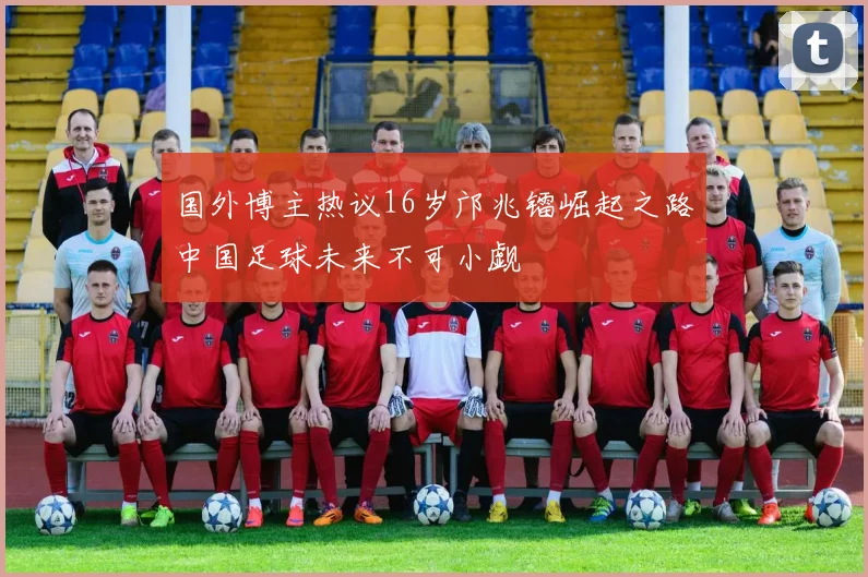 国外博主热议16岁邝兆镭崛起之路中国足球未来不可小觑