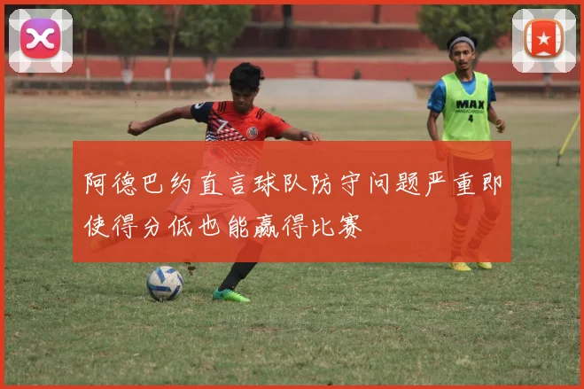 阿德巴约直言球队防守问题严重即使得分低也能赢得比赛