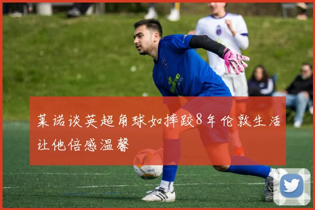 莱诺谈英超角球如摔跤8年伦敦生活让他倍感温馨