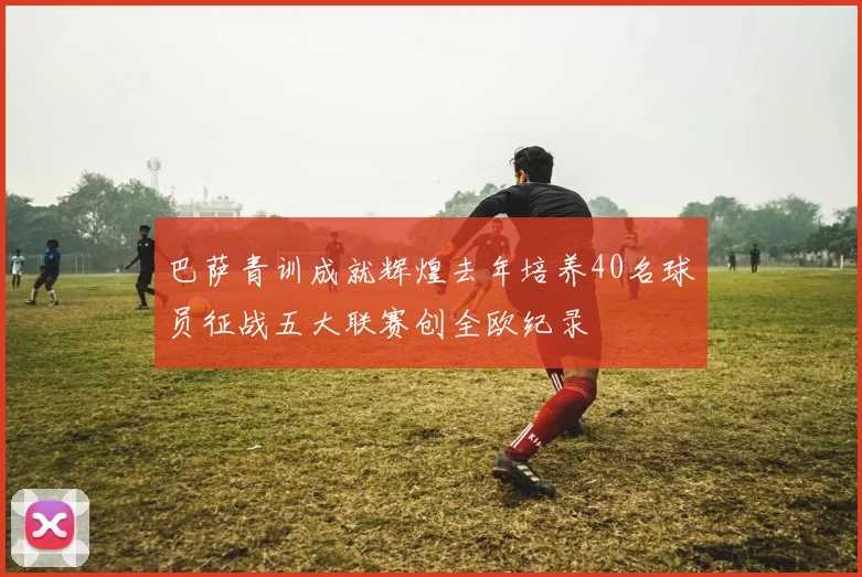 巴萨青训成就辉煌去年培养40名球员征战五大联赛创全欧纪录